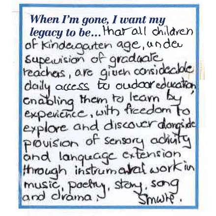 When I'm gone, I want my legacy to be... that all children of kindergarten age, under supervision of graduate teachers, are given considerable daily access to outdoor education enabling them to learn by experience, with freedom to discover alongside provision of sensory activity and language extension through instrumental work in music, poetry, story, son and drama.
