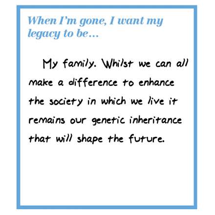   When I'm gone, I want my legacy to be... my family. Whilst we can all make a difference to enhance the society in which we live it remains our genetic inheritance that will shape the future.