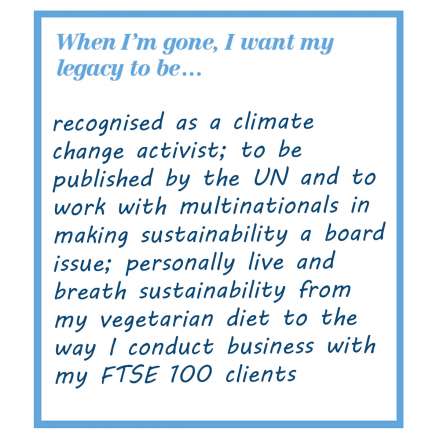 When I'm gone, I want my legacy to be... recognised as a climate change activist; to be published by the UN and to work with multinationals in making sustainability a board issue; personally live and breath sustainability from my vegetarian diet to the way I conduct business with my FTSE 100 clients.