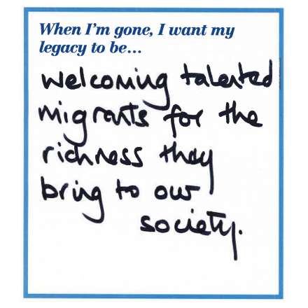 When I'm gone, I want my legacy to be... welcoming talented migrants for the richness they bring to our society.