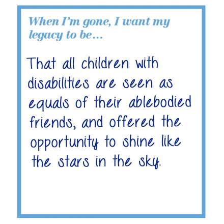 When I'm gone, I want my legacy to be... that all children with disabilities are seen as equals of their able bodied friends, and offered the opportunity to shine like the stars in the sky.