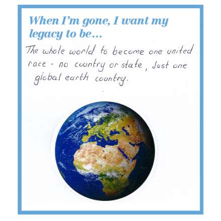 When I'm gone, I want my legacy to be... the whole world to become one world united race - no country or state, just one global earth country.