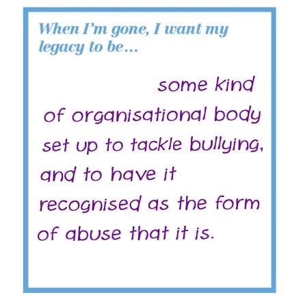 When I'm gone, I want my legacy to be... some kind of organisational body set up to tackle bullying, and to have it recognised as the form of abuse that it is.