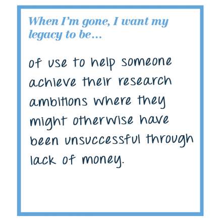 When I'm gone, I want my legacy to be... of use to help someone achieve their research ambitions where they might otherwise have been unsuccessful through lack of money.